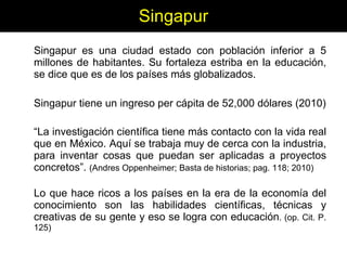 Singapur Singapur es una ciudad estado con población inferior a 5 millones de habitantes. Su fortaleza estriba en la educación, se dice que es de los países más globalizados. Singapur tiene un ingreso per cápita de 52,000 dólares (2010) “ La investigación científica tiene más contacto con la vida real que en México. Aquí se trabaja muy de cerca con la industria, para inventar cosas que puedan ser aplicadas a proyectos concretos”.  (Andres Oppenheimer; Basta de historias; pag. 118; 2010) Lo que hace ricos a los países en la era de la economía del conocimiento son las habilidades científicas, técnicas y creativas de su gente y eso se logra con educación . (op. Cit. P. 125) 