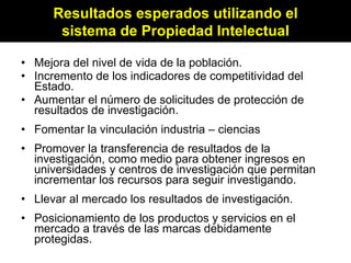 Mejora del nivel de vida de la población. Incremento de los indicadores de competitividad del Estado. Aumentar el número de solicitudes de protección de resultados de investigación. Fomentar la vinculación industria – ciencias Promover la transferencia de resultados de la investigación, como medio para obtener ingresos en universidades y centros de investigación que permitan incrementar los recursos para seguir investigando. Llevar al mercado los resultados de investigación. Posicionamiento de los productos y servicios en el mercado a través de las marcas debidamente protegidas. Resultados esperados utilizando el sistema de Propiedad Intelectual 