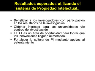 Beneficiar a los investigadores con participación en los resultados de la investigación Obtener ingresos para las universidades y/o centros de investigación La TT es un área de oportunidad para lograr que las innovaciones lleguen al mercado Fortalecer la cultura de PI mediante apoyos al patentamiento Resultados esperados utilizando el sistema de Propiedad Intelectual.. 
