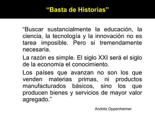 “ Buscar sustancialmente la educación, la ciencia, la tecnología y la innovación no es tarea imposible. Pero si tremendamente necesaria. La razón es simple. El siglo XXI será el siglo de la economía el conocimiento. Los países que avanzan no son los que venden materias primas, ni productos manufacturados básicos, sino los que producen bienes y servicios de mayor valor agregado.” “ Basta de Historias” Andrés Oppenheimer 