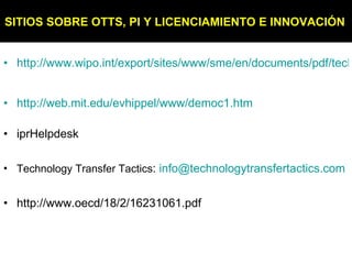 http://www.wipo.int/export/sites/www/sme/en/documents/pdf/technology_licensing.pdf http://web.mit.edu/evhippel/www/democ1.htm iprHelpdesk Technology Transfer Tactics :  [email_address] http://www.oecd/18/2/16231061.pdf SITIOS SOBRE OTTS, PI Y LICENCIAMIENTO E INNOVACIÓN   