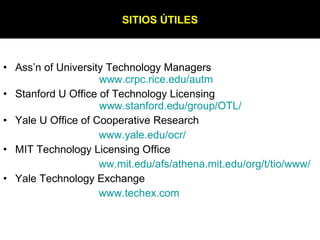 Ass’n of University Technology Managers  www.crpc.rice.edu/autm Stanford U Office of Technology Licensing  www.stanford.edu /group/OTL/ Yale U Office of Cooperative Research www.yale.edu/ocr / MIT Technology Licensing Office  ww.mit.edu/afs/athena.mit.edu/org/t/tio/www / Yale Technology Exchange www.techex.com SITIOS ÚTILES 