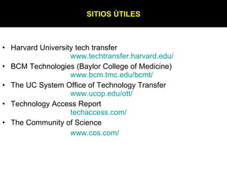 Harvard University tech transfer www.techtransfer.harvard.edu / BCM Technologies (Baylor College of Medicine)   www.bcm.tmc.edu/bcmt / The UC System Office of Technology Transfer www.ucop.edu/ott / Technology Access Report   techaccess.com / The Community of Science www.cos.com / SITIOS ÚTILES 