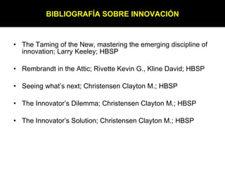 The Taming of the New, mastering the emerging discipline of innovation; Larry Keeley; HBSP Rembrandt in the Attic; Rivette Kevin G., Kline David; HBSP Seeing what’s next; Christensen Clayton M.; HBSP The Innovator’s Dilemma; Christensen Clayton M.; HBSP The Innovator’s Solution; Christensen Clayton M.; HBSP BIBLIOGRAFÍA SOBRE INNOVACIÓN 