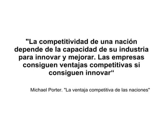 "La competitividad de una nación depende de la capacidad de su industria para innovar y mejorar. Las empresas consiguen ventajas competitivas si consiguen innovar“ Michael Porter. "La ventaja competitiva de las naciones" 