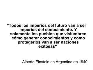 "Todos los imperios del futuro van a ser imperios del conocimiento. Y solamente los pueblos que vislumbren cómo generar conocimientos y como protegerlos van a ser naciones exitosas"  Alberto Einstein en Argentina en 1940 