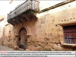 Casa Turull la portada en arc de mig punt amb clau datada el 1746 i baquetones sobre les pilastres; a banda i banda,
apareixen dues finestres quadrades i remarcades. Una imposta separa la planta baixa de la principal, en la qual destaca el
seu esplèndid balcó de gran vol i de mènsules decorades amb forma de caps.
 