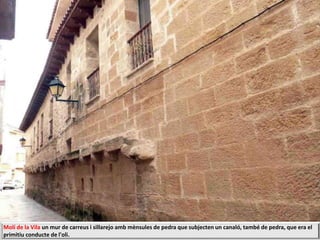 Molí de la Vila un mur de carreus i sillarejo amb mènsules de pedra que subjecten un canaló, també de pedra, que era el
primitiu conducte de l'oli.
 
