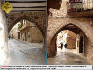 Queretes ofereix actualment al visitant nombrosos records de l'esplendor d'èpoques passades en forma de portals,
finestrals gòtics i escuts heràldics, així com pintorescs carrers amb arcades.
 