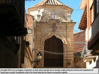 Al segle XVII es va consagrar a Sant Roc un dels antics portals de la muralla, erigit protector enfront de l'epidèmia de
pesta que va patir la població, allà hi ha instal·lada des de llavors una petita capella.
 