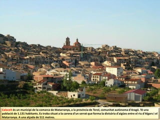 Calaceit és un municipi de la comarca de Matarranya, a la província de Terol, comunitat autònoma d'Aragó. Té una
població de 1.131 habitants. Es troba situat a la carena d'un serrat que forma la divisòria d'aigües entre el riu d'Algars i el
Matarranya. A una alçada de 511 metres.
 