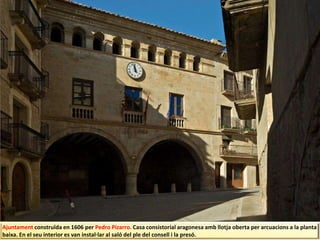Ajuntament construïda en 1606 per Pedro Pizarro. Casa consistorial aragonesa amb llotja oberta per arcuacions a la planta
baixa. En el seu interior es van instal·lar al saló del ple del consell i la presó.
 
