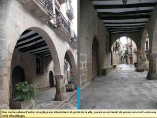 Uns metres abans d'entrar a la plaça ens introduirem al portal de la vila, que és un entramat de porxos construïts sota una
sèrie d'habitatges.
 