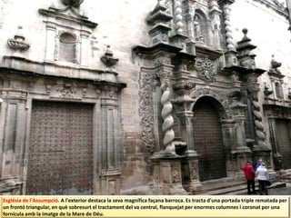 Església de l'Assumpció. A l'exterior destaca la seva magnífica façana barroca. Es tracta d'una portada triple rematada per
un frontó triangular, en què sobresurt el tractament del va central, flanquejat per enormes columnes i coronat per una
fornícula amb la imatge de la Mare de Déu.
 