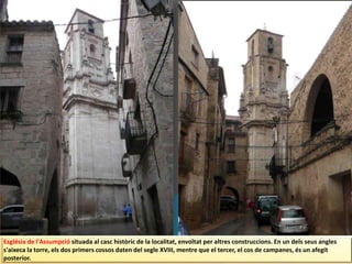 Església de l'Assumpció situada al casc històric de la localitat, envoltat per altres construccions. En un dels seus angles
s'aixeca la torre, els dos primers cossos daten del segle XVIII, mentre que el tercer, el cos de campanes, és un afegit
posterior.
 
