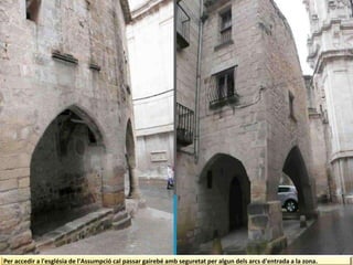 Per accedir a l'església de l'Assumpció cal passar gairebé amb seguretat per algun dels arcs d'entrada a la zona.
 