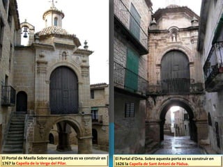 El Portal de Maella Sobre aquesta porta es va construir en
1767 la Capella de la Verge del Pilar.
El Portal d'Orta. Sobre aquesta porta es va construir en
1626 la Capella de Sant Antoni de Pàdua.
 