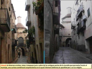 Calaceit té diverses ermites, totes s'aixequen just a sobre de les antigues portes de la muralla que permetia l'accés al
municipi, una curiosa combinació arquitectònica en la qual l'element defensiu és aprofitat per a un ús religiós.
 