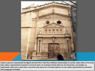 Sobre la porta es representen les figures de Sant Pere i Sant Pau ambdues emmarcades en cercles. Sobre elles un fris amb
baix relleus representant la passió i la mort de Jesús. En el primer frontó sobre les cinc fornícules, avui buides, es
representa a Déu com a pare etern i una mica més amunt en el frontó superior, un nou relleu representant la coronació
de la verge per la trinitat.
 