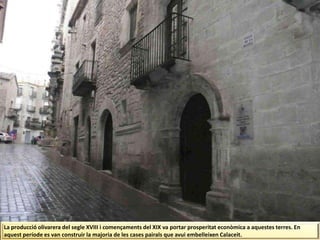 La producció olivarera del segle XVIII i començaments del XIX va portar prosperitat econòmica a aquestes terres. En
aquest període es van construir la majoria de les cases pairals que avui embelleixen Calaceit.
 
