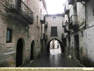 Al llarg del carrer Roquetes, carrer Major i carrer Maella s'aixequen els vells casalots renaixentistes i barrocs.
 