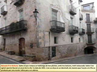 Baixada D'en Bellosta. Sobre el pas s'aixeca un habitatge de tres plantes, amb tres balcons, molt restaurada. Sobre l'arc
ogival apareix llaurat un escut de la vila i la data de 1955. L'arc se situa en un desnivell, de manera que l'accés a la Vila es
produeix per una escala i dóna pas a un adarve.
 