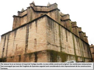 Per aixecar-la es va trencar el traçat de l'antiga muralla. La seva sòlida construcció original i les nombroses restauracions
han aconseguit que avui dia l'església de Queretes segueixi sent considerada la més impressionant de les construccions
Certeses.
 