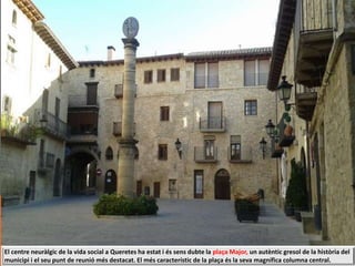 El centre neuràlgic de la vida social a Queretes ha estat i és sens dubte la plaça Major, un autèntic gresol de la història del
municipi i el seu punt de reunió més destacat. El més característic de la plaça és la seva magnífica columna central.
 