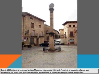 Des de 1962 s'aixeca al centre de la plaça Major una columna de 1584 amb l'escut de la població, columna que
antigament era usada com picota per ajusticiar als reus i que se situava antigament fora de les muralles.
 