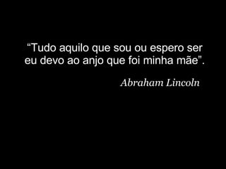 “ Tudo aquilo que sou ou espero ser eu devo ao anjo que foi minha mãe”. Abraham Lincoln 