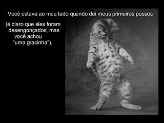 Você estava ao meu lado quando dei meus primeiros passos (é claro que eles foram  desengonçados, mas  você achou “ uma gracinha”). 