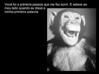 Você foi a primeira pessoa que me fez sorrir. E estava ao  meu lado quando eu disse a  minha primeira palavra: 