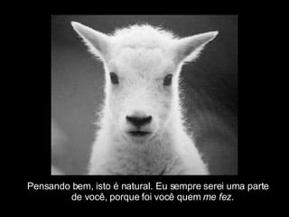 Pensando bem, isto é natural. Eu sempre serei uma parte  de você, porque foi você quem  me fez . 