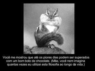 Você me mostrou que até os piores dias podem ser superados com um bom bolo de chocolate. (Mãe, você nem imagina  quantas vezes eu utilizei esta filosofia ao longo da vida.) 