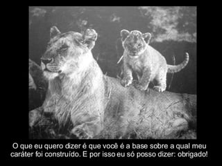 O que eu quero dizer é que você é a base sobre a qual meu  caráter foi construído. E por isso eu só posso dizer: obrigado! 