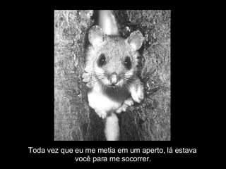 Toda vez que eu me metia em um aperto, lá estava  você para me socorrer. 