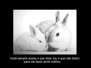 Você sempre soube o que dizer (ou o que não dizer)  para me fazer sentir melhor. 