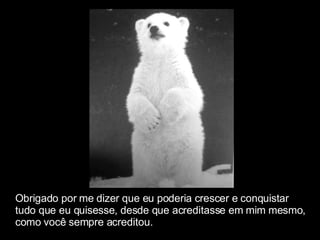 Obrigado por me dizer que eu poderia crescer e conquistar  tudo que eu quisesse, desde que acreditasse em mim mesmo,  como você sempre acreditou. 