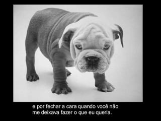 e por fechar a cara quando você não  me deixava fazer o que eu queria. 