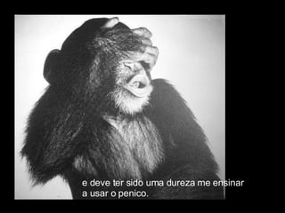 e deve ter sido uma dureza me ensinar  a usar o penico. 