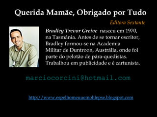 Bradley Trevor Greive   nasceu em 1970,  na Tasmânia. Antes de se tornar escritor,  Bradley formou-se na Academia  Militar de Duntroon, Austrália, onde foi  parte do pelotão de pára-quedistas.  Trabalhou em publicidade e é cartunista. Querida Mamãe, Obrigado por Tudo Editora Sextante [email_address] http://www.espelhomeuuemohlepse.blogspot.com 