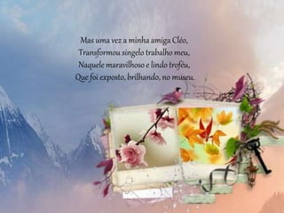 Mas uma vez a minha amiga Cléo,
Transformou singelo trabalho meu,
Naquele maravilhoso e lindo troféu,
Que foi exposto, brilhando, no museu.
 