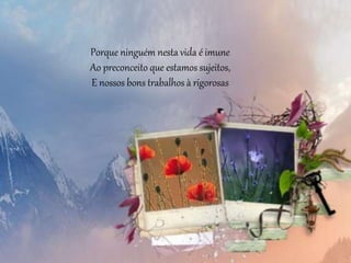 Porque ninguém nesta vida é imune
Ao preconceito que estamos sujeitos,
E nossos bons trabalhos à rigorosas
 