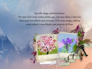 Querida amiga, paternal abraço.
Pra mim você é uma exímia artista que, com suas idéias e mãos faz
duma gata borralheira uma princesa. Tê-la como amiga, embora
ainda virtual, é uma bênção, um presente de Deus.
 