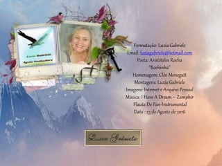 Formatação: Luzia Gabriele
Email: luziagabriele@hotmail.com
Poeta: Aristóteles Rocha
“Rochinha”
Homenagem: Cléo Menegatt
Montagens: Luzia Gabriele
Imagens: Internet e Arquivo Pessoal
Música: I Have A Dream – Zamphir
Flauta De Pan-Instrumental
Data : 23 de Agosto de 2016
 
