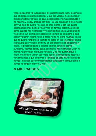 veces estas mal yo nunca dejare de quererte pues tu me enseñaste
que el miedo se puede enfrentar y que ser valiente no es no tener
miedo sino tener el valor de para enfrentarlos, me has enseñado a
no rajarme y te doy gracias por todo. Tal vez seas con el que menos
convivo pero te quiero y sé que no eres eterno y por eso quiero
estar contigo más tiempo y salir mas en familia, estar mas unidos
como cuando mis hermanos y yo éramos mas niños, yo se que mi
vida sigue aun sin ti pero necesito un ejemplo de un padre al cual
seguir y querer. Ahora viene lo malo: yo te he dicho muchas veces
que te quiero ver pero no cuando no estas en tus 5 sentidos, acaso
te gustaría que yo fuera como tu en el sentido de las adicciones y
futuro, tu puedes dejarlo si quieres porque tienes el apoyo
suficiente, cuentas con tu papá, conmigo y mis hermanos y con mi
mamá, ya por favor me duele verte así y no me gustaría que a
futuro mis hijos te vieran así o que por tus adicciones no llegues a
ver a mis hijos o que enfermes y te vallas de este mundo antes de
tiempo, tu sabes que conmigo cuentas para todo y aunque pase el
tiempo yo seguiré siendo tu hijo
A MIS PADRES
 