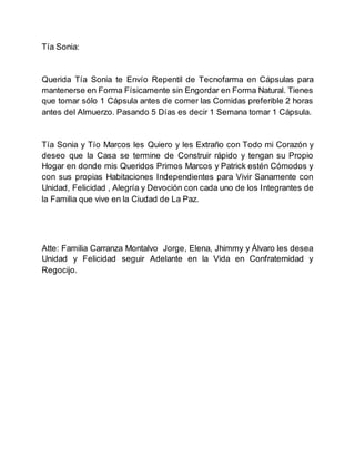 Tía Sonia:
Querida Tía Sonia te Envío Repentil de Tecnofarma en Cápsulas para
mantenerse en Forma Físicamente sin Engordar en Forma Natural. Tienes
que tomar sólo 1 Cápsula antes de comer las Comidas preferible 2 horas
antes del Almuerzo. Pasando 5 Días es decir 1 Semana tomar 1 Cápsula.
Tía Sonia y Tío Marcos les Quiero y les Extraño con Todo mi Corazón y
deseo que la Casa se termine de Construir rápido y tengan su Propio
Hogar en donde mis Queridos Primos Marcos y Patrick estén Cómodos y
con sus propias Habitaciones Independientes para Vivir Sanamente con
Unidad, Felicidad , Alegría y Devoción con cada uno de los Integrantes de
la Familia que vive en la Ciudad de La Paz.
Atte: Familia Carranza Montalvo Jorge, Elena, Jhimmy y Álvaro les desea
Unidad y Felicidad seguir Adelante en la Vida en Confraternidad y
Regocijo.
 