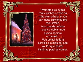 Prometo que nunca mais quebro o vaso da mãe com a bola, e vou dar meus carrinhos pra meu irmão. Vou guardar minha roupa e deixar meu quarto sempre arrumado.  Vou comer toda a comida e o meu pai não vai ter que contar  histórias para eu comer. 