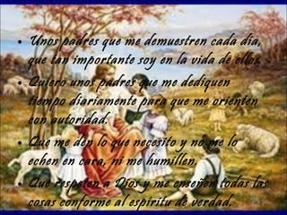 Unos padres que me demuestren cada día, que tan importante soy en la vida de ellos. Quiero unos padres que me dediquen tiempo diariamente para que me orienten con autoridad. Que me den lo que necesito y no me lo echen en cara, ni me humillen. Que respeten a Dios y me enseñen todas las cosas conforme al espíritu de verdad. 