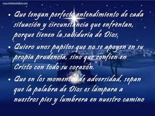 Que tengan perfecto entendimiento de cada situación y circunstancia que enfrentan, porque tienen la sabiduría de Dios. Quiero unos papitos que no se apoyen en su propia prudencia, sino que confíen en Cristo con todo su corazón. Que en los momentos de adversidad, sepan que la palabra de Dios es lámpara a nuestros pies y lumbrera en nuestro camino 
